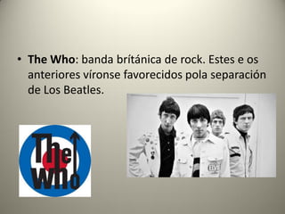 • The Who: banda brítánica de rock. Estes e os
anteriores víronse favorecidos pola separación
de Los Beatles.
 