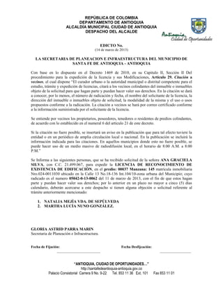 REPÚBLICA DE COLOMBIA
                           DEPARTAMENTO DE ANTIOQUIA
                      ALCALDÍA MUNICIPAL CIUDAD DE ANTIOQUIA
                              DESPACHO DEL ALCALDE


                                              EDICTO No.
                                        (14 de marzo de 2013)

  LA SECRETARIA DE PLANEACION E INFRAESTRUCTURA DEL MUNICIPIO DE
                 SANTA FE DE ANTIOQUIA - ANTIOQUIA

Con base en lo dispuesto en el Decreto 1469 de 2010, en su Capitulo II, Sección II Del
procedimiento para la expedición de la licencia y sus Modificaciones, Artículo 29. Citación a
vecinos, el cual dispone “El curador urbano o la autoridad municipal o distrital competente para el
estudio, trámite y expedición de licencias, citará a los vecinos colindantes del inmueble o inmuebles
objeto de la solicitud para que hagan parte y puedan hacer valer sus derechos. En la citación se dará
a conocer, por lo menos, el número de radicación y fecha, el nombre del solicitante de la licencia, la
dirección del inmueble o inmuebles objeto de solicitud, la modalidad de la misma y el uso o usos
propuestos conforme a la radicación. La citación a vecinos se hará por correo certificado conforme
a la información suministrada por el solicitante de la licencia.

Se entiende por vecinos los propietarios, poseedores, tenedores o residentes de predios colindantes,
de acuerdo con lo establecido en el numeral 6 del artículo 21 de este decreto.

Si la citación no fuere posible, se insertará un aviso en la publicación que para tal efecto tuviere la
entidad o en un periódico de amplia circulación local o nacional. En la publicación se incluirá la
información indicada para las citaciones. En aquellos municipios donde esto no fuere posible, se
puede hacer uso de un medio masivo de radiodifusión local, en el horario de 8:00 A.M. a 8:00
P.M.”

Se Informa a las siguientes personas, que se ha recibido solicitud de la señora ANA GRACIELA
SILVA, con C.C. 21.499.067, para expedir la LICENCIA DE RECONOCIMIENTO DE
EXISTENCIA DE EDIFICACIÓN, en el predio: 00037 Manzana: 145 matrícula inmobiliaria
Nro.024-0011030 ubicado en la Calle 13 No.18-136 Int.104/10-zona urbana del Municipio; cuyo
radicado es el numero 05042-0-13-0062 del 11 de marzo de 2013, con el fin de que estos hagan
parte y puedan hacer valer sus derechos; por lo anterior en un plazo no mayor a cinco (5) días
calendario, deberán acercarse a este despacho si tienen alguna objeción o solicitud referente al
trámite anteriormente mencionado:

    1. NATALIA MEJÍA VDA. DE SEPÚLVEDA
    2. MARTHA LUCÍA NUNO GONZÁLEZ.




GLORIA ASTRID PARRA MARIN
Secretaria de Planeación e Infraestructura.


Fecha de Fijación:                                       Fecha Desfijcación:
                ________________________                                           _________________


                            “ANTIOQUIA, CIUDAD DE OPORTUNIDADES…”
                                 http://santafedeantioquia-antioquia.gov.co
           Palacio Consistorial Carrera 9 No. 9-22 Tel. 853 11 36 Ext. 101     Fax 853 11 01
 