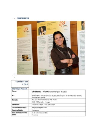 •    CURRICULUM VITAE




   •
   •

       curriculum
             vitae

Informação Pessoal
Nome                       GRALHEIRO – Ana Manuela Marques da Costa
B.I.                       Nº 4354878 - Data de Emissão: 06/05/2004; Arquivo de Identificação: LISBOA;
                           Validade: 6/11/2014.
Morada                     Rua José Vitorino Damásio, nº2, 1º dto
                           2620-459 Ramada - Portugal
Telefones                  +351.917154852 - +351.219345300
Correio electrónico        amg20034@gmail.com
Nacionalidade              Portuguesa
Data de nascimento         15 de Setembro de 1961
Sexo                       Feminino
 