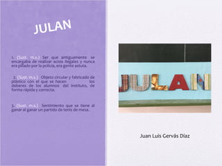 1. (Sust. m.s.) Ser que antiguamente se
encargaba de realizar actos ilegales y nunca
era pillado por la policía, era gente astuta.
2. (Sust. m.s.) Objeto circular y fabricado de
plástico con el que se hacen los
deberes de los alumnos del instituto, de
forma rápida y correcta.
3. (Sust. m.s.) Sentimiento que se tiene al
ganar al ganar un partido de tenis de mesa.
JULAN
Juan Luis Gervás Díaz
 