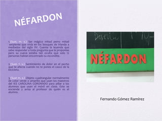 1.(Sust. m. s.) Ser mágico mitad perro mitad
serpiente que vivía en los bosques de Irlanda a
mediados del siglo XV. Cuenta la leyenda que
sabe responder a toda pregunta que le proponías
pero su cueva estaba tan oculta que solo 12
personas habían encontrado su escondite.
2.(Sust. f. s.) Sentimiento de dolor en el pecho
que te afecta cuando no te pones el casco de la
bicicleta.
3.(Sust m. s.) Objeto cuadrangular normalmente
de color verde o amarillo que usan los maestros
del IES CAROLINA CORONADO para pillar a los
alumnos que usan el móvil en clase. Este se
enciende y avisa al profesor de quién es el
alumno.
NÉFARDON
Fernando Gómez Ramírez
 