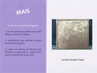 (Sustantivo Masculino Singular)
1. Ser de apariencia amable que daba
dinero a cambio de almas.
2. Sentimiento que percibes cuando
le mientes a alguien.
3. Collar con dientes de tiburón que
da buena o mala suerte , según como
sea la condición de la persona.
MAIS
Ismael Hurtado Prado
 