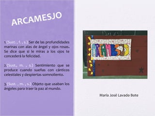 ARCAMESJO
1.(Sust. , f. , s.) Ser de las profundidades
marinas con alas de ángel y ojos rosas.
Se dice que si le miras a los ojos te
concederá la felicidad.
2.(Sust., m. , s.) Sentimiento que se
produce cuando sueñas con cánticos
celestiales y despiertas somnoliento.
3.(Sust. , m. , s.) Objeto que usaban los
ángeles para traer la paz al mundo.
María José Lavado Bote
 