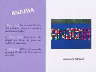 1. (Sust. m.s.) Ser inmortal de diez
pies y cuatro manos que ayuda a
los niños a estudiar.
2. (Sust. m.s.) Sentimiento de
alegría que tienes al ganar un
partido de volleyball.
3. (Sust. m.s.) Objeto en forma de
vaso que al beber de él te vuelves
inmortal.
ANJUMA
Juan María Manzano
 