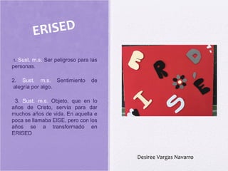 1. Sust. m.s. Ser peligroso para las
personas.
2. Sust. m.s. Sentimiento de
 alegría por algo.
3. Sust. m.s. Objeto, que en lo
años de Cristo, servía para dar
muchos años de vida. En aquella e
poca se llamaba EISE, pero con los
años se a transformado en
ERISED
ERISED
Desiree Vargas Navarro
 