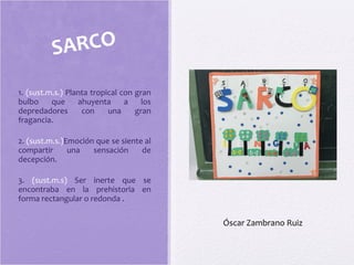 1. (sust.m.s.) Planta tropical con gran
bulbo que ahuyenta a los
depredadores con una gran
fragancia.
2. (sust.m.s.)Emoción que se siente al
compartir una sensación de
decepción.
3. (sust.m.s) Ser inerte que se
encontraba en la prehistoria en
forma rectangular o redonda .
SARCO
Óscar Zambrano Ruiz
 