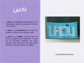 LACIU
1. (Sust. f, s.) Persona especializada en los
videojuegos, capaz de conseguir el cien por
cien de estos.
2. (Sust. f., s.) Sentimiento de culpa tras
romper un objeto caro o de gran valor.
3. (Sust. f., s.) Objeto de gran valor con
forma octogonal que desprende mucha
luz. Se encuentra protegido por varios
guardias. Hay quien dice que para poder
obtenerlo hay que resolver un enigma.
Lucía Barrera Osuna
 