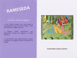 (Sustantivo, femenino, singular)
1. Ser. Animal marino con cinco patas y
tres antenas y una cola muy larga. Y solo
se alimenta de algas marinas.
2. Objeto. Globo aerostático con
diferentes formas de figuras y varios
colores.
3. Sentimiento que experimentas cuando
te peleas con alguien al que consideras un
amigo.
RAMESEDA
Esmeralda Calaco Santos
 