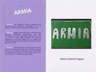 1 (Sust.f.s) Ser imaginario que se presenta en
personas con trastornos psicológicos. Ej.: El
doctor confirmó que el paciente poseía armia.
2 (Sust.f.s) Objeto armamentístico utilizados por
equipos altamente entrenados, de alta
tecnología, con una capacidad de destrucción de
2,5 Km. de radio, solo utilizado en misiones
especiales o de alto riesgo. Ej.: un equipo de
militares estadounidenses logró cumplir la misión
gracias al armia.
3 (Sust.f.s) Sentimiento que posee determinadas
personas cuando desconocen el estado en el que
están y no se posee calificativo para describirlo.
Ej.: aquel joven le dijo a su madre que tenía armia
al no saber en el estado en que estaba.
ARMIA
María Corbacho Seguro
 