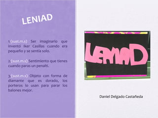 1.(sust.m.s) Ser imaginario que
inventó Iker Casillas cuando era
pequeño y se sentía solo.
2.(sust.m.s) Sentimiento que tienes
cuando paras un penalti.
3.(sust.m.s) Objeto con forma de
diamante que es dorado, los
porteros lo usan para parar los
balones mejor.
LENIAD
Daniel Delgado Castañeda
 