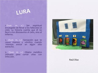 1.(Sust. m. s.) Ser espiritual
encargado de llevar a los fallecidos al
cielo su historia cuenta que él no
llevó a los dinosaurios al cielo, sino al
infierno.
2. (Sust. m. s.) Sensación que te
causa mareos y vómitos cuando
intentas entrar en algún sitio
estrecho.
3. (Sust. m. s.) Objeto metálico
utilizado para cortar uñas con
infección.
LURA
Raúl Díaz
 
