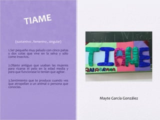 (sustantivo , femenino , singular)
1.Ser pequeño muy peludo con cinco patas
y dos colas que vive en la selva y sólo
come insectos.
2.Objeto antiguo que usaban las mujeres
para rizarse el pelo en la edad media y
para que funcionase lo tenían que agitar.
3.Sentimiento que te produce cuando ves
que atropellan a un animal o persona que
conocías.
TIAME
Mayte García González
 