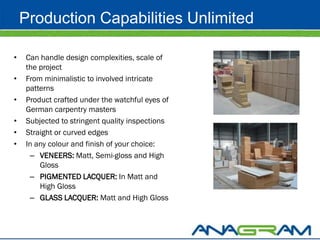 Production Capabilities Unlimited

•   Can handle design complexities, scale of
    the project
•   From minimalistic to involved intricate
    patterns
•   Product crafted under the watchful eyes of
    German carpentry masters
•   Subjected to stringent quality inspections
•   Straight or curved edges
•   In any colour and finish of your choice:
     – VENEERS: Matt, Semi-gloss and High
        Gloss
     – PIGMENTED LACQUER: In Matt and
        High Gloss
     – GLASS LACQUER: Matt and High Gloss
 