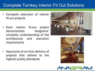 Complete Turnkey Interior Fit Out Solutions

• Complete execution of interior
  fit-out projects

• Each interior fit-out project
  demonstrates        Anagrams’
  complete understanding of the
  architectural and execution
  requirements

• Assurance of on-time delivery of
  projects that adhere to the
  highest quality standards
 