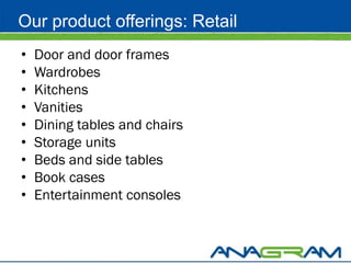 Our product offerings: Retail
•   Door and door frames
•   Wardrobes
•   Kitchens
•   Vanities
•   Dining tables and chairs
•   Storage units
•   Beds and side tables
•   Book cases
•   Entertainment consoles
 