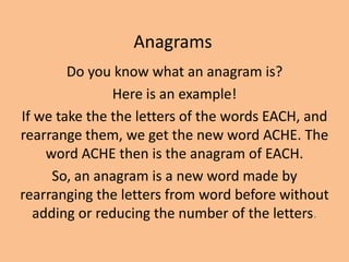 Anagrams Do you know what an anagram is? Here is an example! If we take the the letters of the words EACH, and rearrange them, we get the new word ACHE. The word ACHE then is the anagram of EACH. So, an anagram is a new word made by rearranging the letters from word before without adding or reducing the number of the letters. 