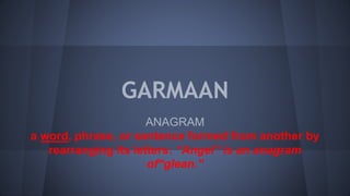 GARMAAN
ANAGRAM
a word, phrase, or sentence formed from another by
rearranging its letters: “Angel” is an anagram
of“glean.”
 