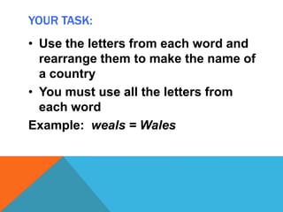 YOUR TASK:
• Use the letters from each word and
rearrange them to make the name of
a country
• You must use all the letters from
each word
Example: weals = Wales