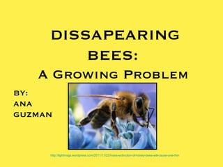DISSAPEARING
         BEES:
   A Growing Problem
BY:
ANA
GUZMAN



     http://lightmsgs.wordpress.com/2011/11/22/mass-extinction-of-honey-bees-will-cause-one-third-of-food-supply-to-disappear/
 