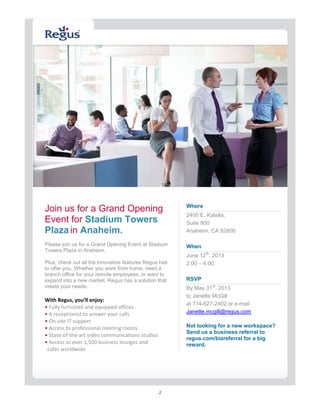 2
  
  
Join us for a Grand Opening
Event for Stadium Towers
Plaza in Anaheim.
Please join us for a Grand Opening Event at Stadium
Towers Plaza in Anaheim.
Plus, check out all the innovative features Regus has
to offer you. Whether you work from home, need a
branch office for your remote employees, or want to
expand into a new market, Regus has a solution that
meets your needs.  
 
With Regus, you’ll enjoy: 
• Fully furnished and equipped offices  
• A receptionist to answer your calls  
• On‐site IT support 
• Access to professional meeting rooms  
• State‐of‐the‐art video communications studios  
• Access to over 1,500 business lounges and  
  cafés worldwide 
Where
2400 E. Katella, 
Suite 800
Anaheim, CA 92806 
  
When
June 12th
, 2013
2:00 – 4:00
 
RSVP
By May 31st
, 2013  
to Janette McGill 
at 714-627-2402 or e-mail 
Janette.mcgill@regus.com 
Not looking for a new workspace?
Send us a business referral to
regus.com/bizreferral for a big
reward.
 
  
 