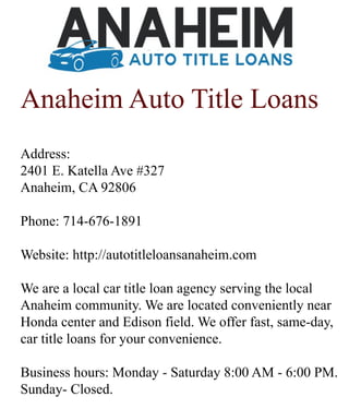 Anaheim Auto Title Loans
Address:
2401 E. Katella Ave #327
Anaheim, CA 92806
Phone: 714-676-1891
Website: http://autotitleloansanaheim.com
WWe are a local car title loan agency serving the local
Anaheim community. We are located conveniently near
Honda center and Edison field. We offer fast, same-day,
car title loans for your convenience.
Business hours: Monday - Saturday 8:00 AM - 6:00 PM.
Sunday- Closed.
 