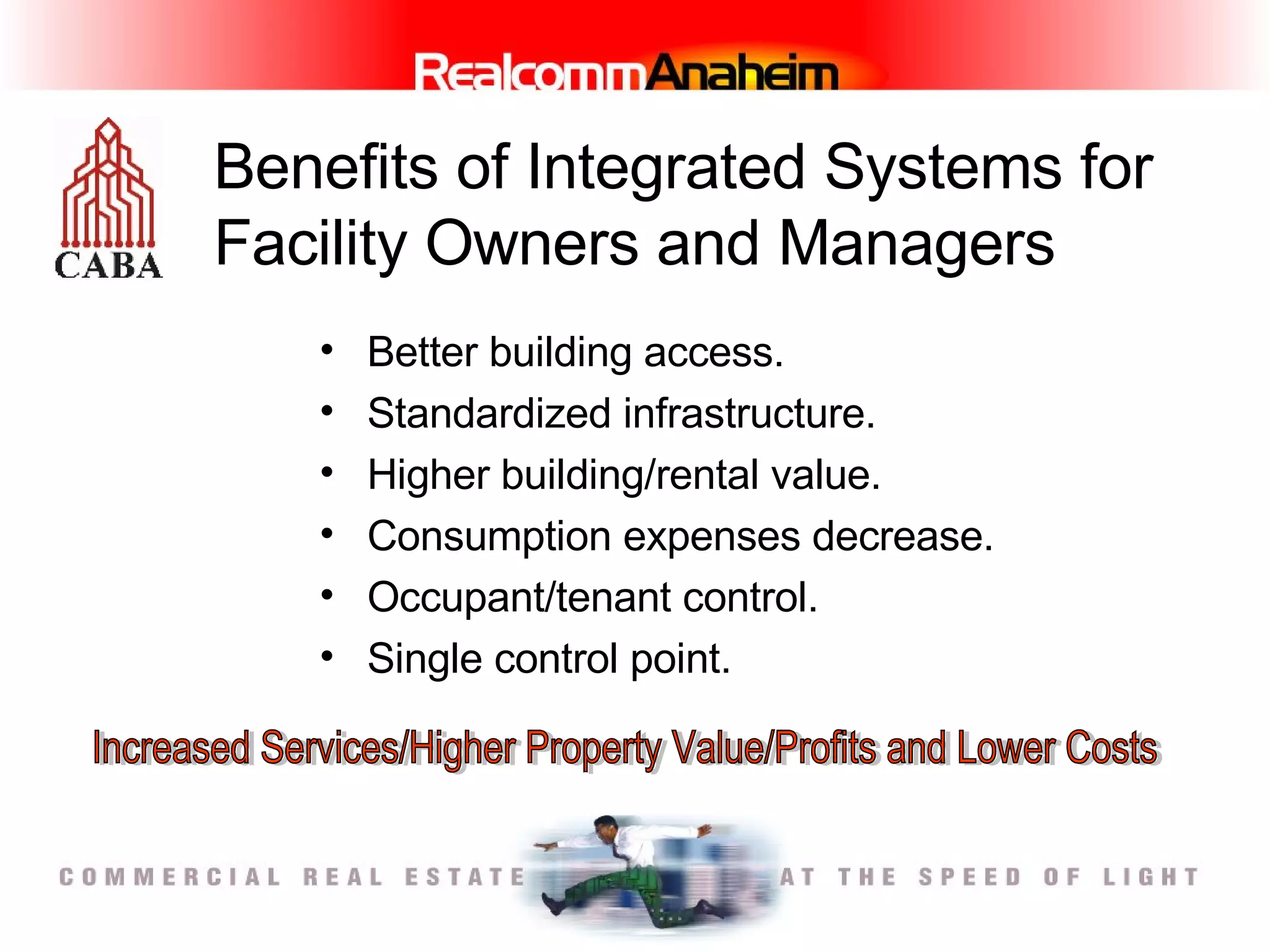 Benefits of Integrated Systems for Facility Owners and Managers Better building access.  Standardized infrastructure. Higher building/rental value.  Consumption expenses decrease.  Occupant/tenant control.  Single control point.   Increased Services/Higher Property Value/Profits and Lower Costs 