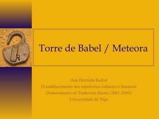 Torre de Babel / Meteora
Ana Hermida Ruibal
O establecemento dos repertorios culturais e literarios
Doutoramento en Tradución (bienio 2001-2003)
Universidade de Vigo
 