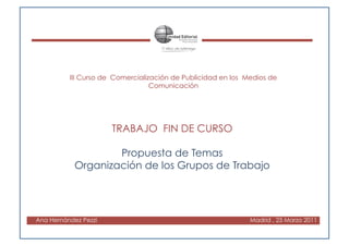 III Curso de Comercialización de Publicidad en los Medios de
                                  Comunicación




                      TRABAJO FIN DE CURSO

                    Propuesta de Temas
            Organización de los Grupos de Trabajo




Ana Hernández Pezzi                                           Madrid , 25 Marzo 2011
 