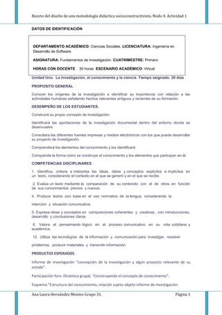 Boceto del diseño de una metodología didáctica socioconstructivista. Nodo 4. Actividad 1
DATOS DE IDENTIFICACIÒN

DEPARTAMENTO ACADÈMICO: Ciencias Sociales. LICENCIATURA: Ingeniería en
Desarrollo de Software.
ASIGNATURA: Fundamentos de Investigación. CUATRIMESTRE: Primero
HORAS CON DOCENTE: 30 horas ESCENARIO ACADÈMICO. Virtual
Unidad Uno. La investigación, el conocimiento y la ciencia. Tiempo asignado: 20 días
PROPOSITO GENERAL
Conocer los orígenes de la investigación e identificar su importancia con relación a las
actividades humanas señalando hechos relevantes antiguos y recientes de su formación.
DESEMPEÑO DE LOS ESTUDIANTES.
Construirá su propio concepto de investigación.
Identificará las aportaciones de la investigación documental dentro del entorno donde se
desenvuelve
Consultara las diferentes fuentes impresas y medios electrónicos con los que pueda desarrollar
su proyecto de investigación.
Comprenderá los elementos del conocimiento y los identificará
Comprende la forma como se construye el conocimiento y los elementos que participan en él.
COMPETENCIAS DISCIPLINARES
1. Identifica, ordena e interpreta las ideas, datos y conceptos explícitos e implícitos en
un texto, considerando el contexto en el que se generó y en el que se recibe.
2. Evalúa un texto mediante la comparación de su contenido con el de otros, en función
de sus conocimientos previos y nuevos.
4. Produce textos con base en el uso normativo de la lengua, considerando la
intención y situación comunicativa.
5. Expresa ideas y conceptos en composiciones coherentes y creativas, con introducciones,
desarrollo y conclusiones claras.
8. Valora el pensamiento lógico en el proceso comunicativo en su vida cotidiana y
académica.
12. Utiliza las tecnologías de la información y comunicación para investigar, resolver
problemas, producir materiales y transmitir información

PRODUCTOS ESPERADOS
Informe de investigación “concepción de la investigación y algún proyecto relevante de su
estado”.
Participación foro. Dinámica grupal, “Construyendo el concepto de conocimiento”,
Esquema “Estructura del conocimiento, relación sujeto-objeto informe de investigación:
Ana Laura Hernández Montes Grupo 31.

Página 1

 