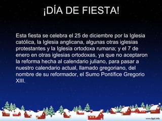 ¡DÍA DE FIESTA!

Esta fiesta se celebra el 25 de diciembre por la Iglesia
católica, la Iglesia anglicana, algunas otras iglesias
protestantes y la Iglesia ortodoxa rumana; y el 7 de
enero en otras iglesias ortodoxas, ya que no aceptaron
la reforma hecha al calendario juliano, para pasar a
nuestro calendario actual, llamado gregoriano, del
nombre de su reformador, el Sumo Pontífice Gregorio
XIII.
 