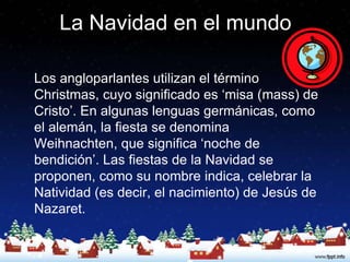 La Navidad en el mundo

Los angloparlantes utilizan el término
Christmas, cuyo significado es ‘misa (mass) de
Cristo’. En algunas lenguas germánicas, como
el alemán, la fiesta se denomina
Weihnachten, que significa ‘noche de
bendición’. Las fiestas de la Navidad se
proponen, como su nombre indica, celebrar la
Natividad (es decir, el nacimiento) de Jesús de
Nazaret.
 