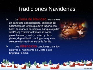 Tradiciones Navideñas
        La Cena de Navidad, consiste en
    un banquete a medianoche, en honor del
    nacimiento de Cristo que tuvo lugar a esa
    hora; de manera parecida al banquete judío
    del Pésaj. Tradicionalmente se come
    pavo, bacalao, cerdo, cordero y otros
    platos, dependiendo del lugar en que se
    celebre o las tradiciones de la familia.
        Los Villancicos canciones o cantos
    alusivos al nacimiento de Cristo o a la
    Sagrada Familia.
 