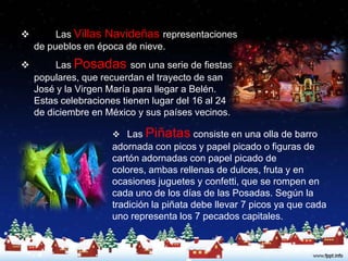         Las Villas Navideñas representaciones
    de pueblos en época de nieve.
        Las Posadas son una serie de fiestas
    populares, que recuerdan el trayecto de san
    José y la Virgen María para llegar a Belén.
    Estas celebraciones tienen lugar del 16 al 24
    de diciembre en México y sus países vecinos.

                      Las   Piñatas consiste en una olla de barro
                     adornada con picos y papel picado o figuras de
                     cartón adornadas con papel picado de
                     colores, ambas rellenas de dulces, fruta y en
                     ocasiones juguetes y confetti, que se rompen en
                     cada uno de los días de las Posadas. Según la
                     tradición la piñata debe llevar 7 picos ya que cada
                     uno representa los 7 pecados capitales.
 