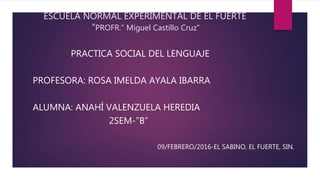 ESCUELA NORMAL EXPERIMENTAL DE EL FUERTE
“PROFR.” Miguel Castillo Cruz”
PRACTICA SOCIAL DEL LENGUAJE
PROFESORA: ROSA IMELDA AYALA IBARRA
ALUMNA: ANAHÍ VALENZUELA HEREDIA
2SEM-”B”
09/FEBRERO/2016-EL SABINO, EL FUERTE, SIN.
 