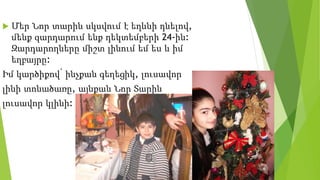  Մեր Նոր տարին սկսվում է եղևնի դնելով,
մենք զարդարում ենք դեկտեմբերի 24-ին:
Զարդարողները միշտ լինում եմ ես և իմ
եղբայրը:
Իմ կարծիքով՝ ինչքան գեղեցիկ, լուսավոր
լինի տոնածառը, այնքան Նոր Տարին
լուսավոր կլինի:
 