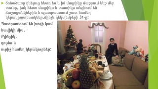  Տոնածառը դնելուց հետո ես և իմ մայրիկը մաքրում ենք մեր
տունը, իսկ հետո մայրիկս և տատիկս անցնում են
ճաշացանկներին և պատրաստում շատ համեղ
կերակրատեսակներ,մինչև դեկտեմբերի 31-ը:
Պատրաստում են խոզի կամ
հավիկի միս,
Բլինչիկ,
դոլմա և
ուրիշ համեղ կերակուրներ:
 