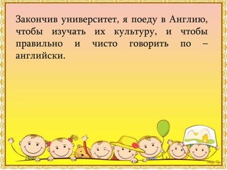 Закончив университет, я поеду в Англию,
чтобы изучать их культуру, и чтобы
правильно и чисто говорить по –
английски.
 