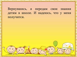 Вернувшись, я передам свои знания
детям в школе. И надеюсь, что у меня
получится.
 