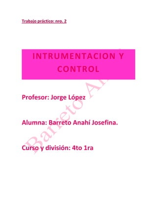 Trabajo práctico: nro. 2




     INTRUMENTACION Y
         CONTROL

Profesor: Jorge López


Alumna: Barreto Anahí Josefina.


Curso y división: 4to 1ra
 