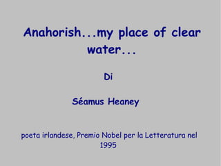 Anahorish...my place of clear 
water... 
Di 
Séamus Heaney 
poeta irlandese, Premio Nobel per la Letteratura nel 
1995 
 