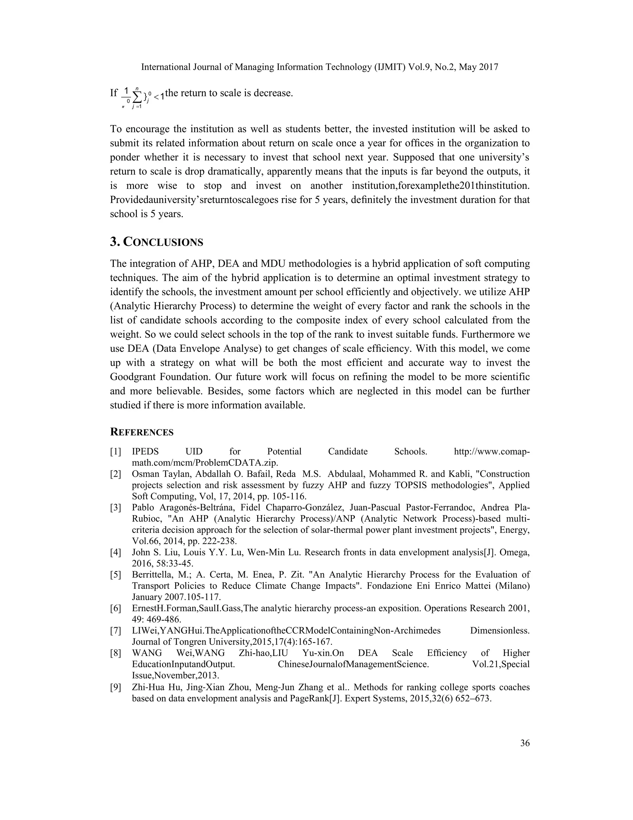 International Journal of Managing Information Technology (IJMIT) Vol.9, No.2, May 2017
36
If 0
0
1
1
1
n
j
j

 

 the return to scale is decrease.
To encourage the institution as well as students better, the invested institution will be asked to
submit its related information about return on scale once a year for ofﬁces in the organization to
ponder whether it is necessary to invest that school next year. Supposed that one university’s
return to scale is drop dramatically, apparently means that the inputs is far beyond the outputs, it
is more wise to stop and invest on another institution,forexamplethe201thinstitution.
Providedauniversity’sreturntoscalegoes rise for 5 years, deﬁnitely the investment duration for that
school is 5 years.
3. CONCLUSIONS
The integration of AHP, DEA and MDU methodologies is a hybrid application of soft computing
techniques. The aim of the hybrid application is to determine an optimal investment strategy to
identify the schools, the investment amount per school efficiently and objectively. we utilize AHP
(Analytic Hierarchy Process) to determine the weight of every factor and rank the schools in the
list of candidate schools according to the composite index of every school calculated from the
weight. So we could select schools in the top of the rank to invest suitable funds. Furthermore we
use DEA (Data Envelope Analyse) to get changes of scale efﬁciency. With this model, we come
up with a strategy on what will be both the most efficient and accurate way to invest the
Goodgrant Foundation. Our future work will focus on refining the model to be more scientific
and more believable. Besides, some factors which are neglected in this model can be further
studied if there is more information available.
REFERENCES
[1] IPEDS UID for Potential Candidate Schools. http://www.comap-
math.com/mcm/ProblemCDATA.zip.
[2] Osman Taylan, Abdallah O. Bafail, Reda M.S. Abdulaal, Mohammed R. and Kabli, "Construction
projects selection and risk assessment by fuzzy AHP and fuzzy TOPSIS methodologies", Applied
Soft Computing, Vol, 17, 2014, pp. 105-116.
[3] Pablo Aragonés-Beltrána, Fidel Chaparro-González, Juan-Pascual Pastor-Ferrandoc, Andrea Pla-
Rubioc, "An AHP (Analytic Hierarchy Process)/ANP (Analytic Network Process)-based multi-
criteria decision approach for the selection of solar-thermal power plant investment projects", Energy,
Vol.66, 2014, pp. 222-238.
[4] John S. Liu, Louis Y.Y. Lu, Wen-Min Lu. Research fronts in data envelopment analysis[J]. Omega,
2016, 58:33-45.
[5] Berrittella, M.; A. Certa, M. Enea, P. Zit. "An Analytic Hierarchy Process for the Evaluation of
Transport Policies to Reduce Climate Change Impacts". Fondazione Eni Enrico Mattei (Milano)
January 2007.105-117.
[6] ErnestH.Forman,SaulI.Gass,The analytic hierarchy process-an exposition. Operations Research 2001,
49: 469-486.
[7] LIWei,YANGHui.TheApplicationoftheCCRModelContainingNon-Archimedes Dimensionless.
Journal of Tongren University,2015,17(4):165-167.
[8] WANG Wei,WANG Zhi-hao,LIU Yu-xin.On DEA Scale Efﬁciency of Higher
EducationInputandOutput. ChineseJournalofManagementScience. Vol.21,Special
Issue,November,2013.
[9] Zhi‐Hua Hu, Jing‐Xian Zhou, Meng‐Jun Zhang et al.. Methods for ranking college sports coaches
based on data envelopment analysis and PageRank[J]. Expert Systems, 2015,32(6) 652–673.
 