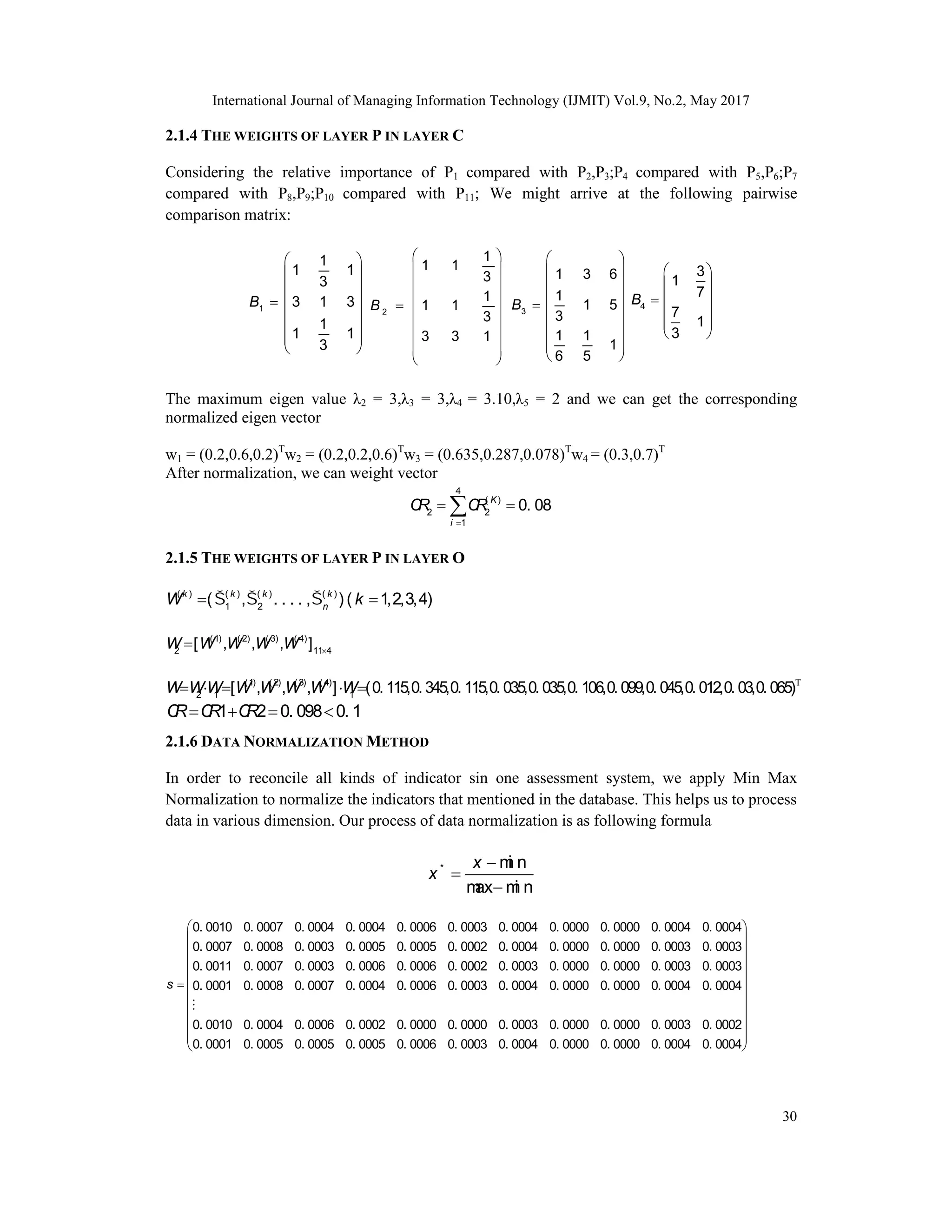 International Journal of Managing Information Technology (IJMIT) Vol.9, No.2, May 2017
30
2.1.4 THE WEIGHTS OF LAYER P IN LAYER C
Considering the relative importance of P1 compared with P2,P3;P4 compared with P5,P6;P7
compared with P8,P9;P10 compared with P11; We might arrive at the following pairwise
comparison matrix:
1
1
1 1
3
3 1 3
1
1 1
3
B
 
 
 
  
 
 
 
 
2
1
1 1
3
1
1 1
3
3 3 1
B
 
 
 
 
  
 
 
 
 
3
1 3 6
1
1 5
3
1 1
1
6 5
B
 
 
 
 

 
 
 
 
 
4
3
1
7
7
1
3
B
 
 
 

 
 
 
The maximum eigen value λ2 = 3,λ3 = 3,λ4 = 3.10,λ5 = 2 and we can get the corresponding
normalized eigen vector
w1 = (0.2,0.6,0.2)T
w2 = (0.2,0.2,0.6)T
w3 = (0.635,0.287,0.078)T
w4 = (0.3,0.7)T
After normalization, we can weight vector
4
( )
2 2
1
0. 08
K
i
C
R C
R

 

2.1.5 THE WEIGHTS OF LAYER P IN LAYER O
( ) ( ) ( ) ( )
1 2
( , . . . . , ) ( 1,2,3,4)
k k k k
n
W k
  
 
(1) ( 2) ( 3) ( 4)
2 11 4
[ , , , ]
W W W W W 


    
(1) (2) (3) (4)
2 1 1
[ , , , ] (0. 115,0. 345,0. 115,0. 035,0. 035,0. 106,0. 099,0. 045,0. 012,0. 03,0. 065)
W W W W W W W W
1 2 0. 098 0. 1
C
R C
R C
R
   
2.1.6 DATA NORMALIZATION METHOD
In order to reconcile all kinds of indicator sin one assessment system, we apply Min Max
Normalization to normalize the indicators that mentioned in the database. This helps us to process
data in various dimension. Our process of data normalization is as following formula



* m
i n
m
ax m
i n
x
x
0. 0010 0. 0007 0. 0004 0. 0004 0. 0006 0. 0003 0. 0004 0. 0000 0. 0000 0. 0004 0. 0004
0. 0007 0. 0008 0. 0003 0. 0005 0. 0005 0. 0002 0. 0004 0. 0000 0. 0000 0. 0003 0. 0003
0. 0011 0. 0007 0. 0003 0. 0006 0. 0006 0. 0002 0. 0003 0. 0000 0. 0000 0. 0003 0. 0003

s 0. 0001 0. 0008 0. 0007 0. 0004 0. 0006 0. 0003 0. 0004 0. 0000 0. 0000 0. 0004 0. 0004
0. 0010 0. 0004 0. 0006 0. 0002 0. 0000 0. 0000 0. 0003 0. 0000 0. 0000 0. 0003 0. 0002
0. 0001 0. 0005 0. 0005 0. 0005 0. 0006 0. 0003 0. 0004 0. 0000 0. 0000 0. 0004 0. 0004



 
 
 
 
 
 
 
 
 
 
 