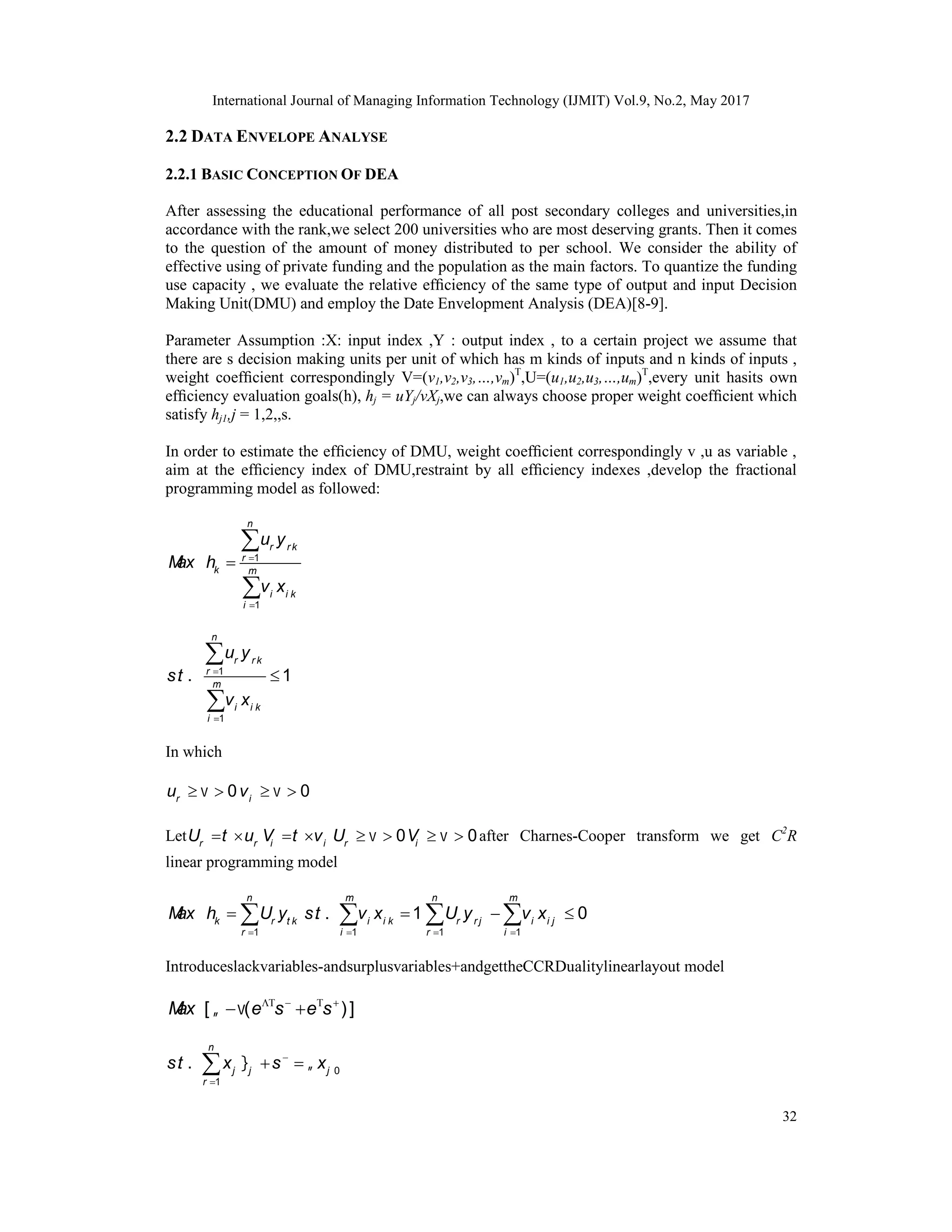 International Journal of Managing Information Technology (IJMIT) Vol.9, No.2, May 2017
32
2.2 DATA ENVELOPE ANALYSE
2.2.1 BASIC CONCEPTION OF DEA
After assessing the educational performance of all post secondary colleges and universities,in
accordance with the rank,we select 200 universities who are most deserving grants. Then it comes
to the question of the amount of money distributed to per school. We consider the ability of
effective using of private funding and the population as the main factors. To quantize the funding
use capacity , we evaluate the relative efﬁciency of the same type of output and input Decision
Making Unit(DMU) and employ the Date Envelopment Analysis (DEA)[8-9].
Parameter Assumption :X: input index ,Y : output index , to a certain project we assume that
there are s decision making units per unit of which has m kinds of inputs and n kinds of inputs ,
weight coefﬁcient correspondingly V=(v1,v2,v3,…,vm)T
,U=(u1,u2,u3,…,um)T
,every unit hasits own
efﬁciency evaluation goals(h), hj = uYj/vXj,we can always choose proper weight coefﬁcient which
satisfy hj1,j = 1,2,,s.
In order to estimate the efﬁciency of DMU, weight coefﬁcient correspondingly v ,u as variable ,
aim at the efﬁciency index of DMU,restraint by all efﬁciency indexes ,develop the fractional
programming model as followed:
1
1
n
r r k
r
k m
i i k
i
u y
M
ax h
v x





1
1
. . 1





n
r r k
r
m
i i k
i
u y
st
v x
In which
0
r
u 
  
  0
i
v
Let r r
U t u
  i i
V t v
  0
r
U 
  0
i
V 
  after Charnes-Cooper transform we get C2
R
linear programming model
1
n
k r t k
r
M
ax h U y

  1
. . 1



m
i i k
i
st v x
1 1
0
n m
r r j i i j
r i
U y v x
 
 
 
Introduceslackvariables-andsurplusvariables+andgettheCCRDualitylinearlayout model
[ ( )]
M
ax e s e s
     
 
0
1
. .
n
j j j
r
st x s x
 


 

 