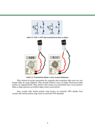 4
B
C
E
B
C
E
B
C
E
C
E
B
PNP NPN
Şekil 1.2: PNP ve NPN tipi transistörlerin diyot eş değeri
Şekil 1.3: Transistörün tipinin ve beyz ucunun bulunması
Ölçü aletinin bir probu transistörün bir ayağında sabit tutulurken diğer prob ayrı ayrı
boştaki diğer iki ayağa değdirilir. Ölçü aletinde birbirine yakın, iki değer okununcaya kadar
problar yer değiştirmelidir. Ölçü aletinin sabit tutulan ucu transistörün beyz ucunu gösterir.
Daha az değer gösteren uç kolektör diğeri emiter ucunu belirtir.
Beyz ucunda sabit tutulan probun rengi kırmızı ise transistör NPN tipinde, beyz
ucunda sabit tutulan probun rengi siyah ise transistör PNP tipindedir.
 