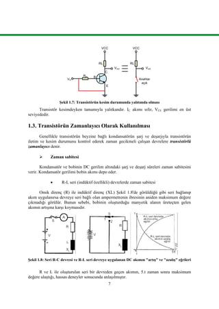 7
RL
Rin
VCC
B
C
E
Vout
Vin
RL
VCC
Vout
Anahtar
açık
Şekil 1.7: Transistörün kesim durumunda yalıtımda olması
Transistör kesimdeyken tamamıyla yalıtkandır. IC akımı sıfır, VCE gerilimi en üst
seviyededir.
1.3. Transistörün Zamanlayıcı Olarak Kullanılması
Genellikle transistörün beyzine bağlı kondansatörün şarj ve deşarjıyla transistörün
iletim ve kesim durumunu kontrol ederek zaman gecikmeli çalışan devrelere transistörlü
zamanlayıcı denir.
 Zaman sabitesi
Kondansatör ve bobinin DC gerilim altındaki şarj ve deşarj süreleri zaman sabitesini
verir. Kondansatör gerilimi bobin akımı depo eder.
 R-L seri (indüktif özellikli) devrelerde zaman sabitesi
Omik direnç (R) ile indüktif direnç (XL) Şekil 1.8'de görüldüğü gibi seri bağlanıp
akım uygulanırsa devreye seri bağlı olan ampermetrenin ibresinin aniden maksimum değere
çıkmadığı görülür. Bunun sebebi, bobinin oluşturduğu manyetik alanın üreteçten gelen
akımın artışına karşı koymasıdır.
Şekil 1.8: Seri R-C devresi ve R-L seri devreye uygulanan DC akımın "artış" ve "azalış" eğrileri
R ve L ile oluşturulan seri bir devreden geçen akımın, 5.t zaman sonra maksimum
değere ulaştığı, hassas deneyler sonucunda anlaşılmıştır.
 