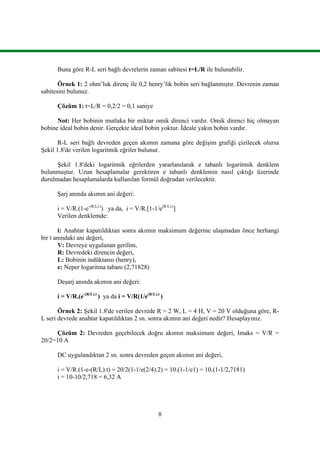 8
Buna göre R-L seri bağlı devrelerin zaman sabitesi t=L/R ile bulunabilir.
Örnek 1: 2 ohm’luk direnç ile 0,2 henry’lik bobin seri bağlanmıştır. Devrenin zaman
sabitesini bulunuz.
Çözüm 1: t=L/R = 0,2/2 = 0,1 saniye
Not: Her bobinin mutlaka bir miktar omik direnci vardır. Omik direnci hiç olmayan
bobine ideal bobin denir. Gerçekte ideal bobin yoktur. İdeale yakın bobin vardır.
R-L seri bağlı devreden geçen akımın zamana göre değişim grafiği çizilecek olursa
Şekil 1.8'de verilen logaritmik eğriler bulunur.
Şekil 1.8'deki logaritmik eğrilerden yararlanılarak e tabanlı logaritmik denklem
bulunmuştur. Uzun hesaplamalar gerektiren e tabanlı denklemin nasıl çıktığı üzerinde
durulmadan hesaplamalarda kullanılan formül doğrudan verilecektir.
Şarj anında akımın ani değeri:
i = V/R.(1-e-(R/L).t
) ya da, i = V/R.[1-1/e(R/L).t
]
Verilen denklemde:
i: Anahtar kapatıldıktan sonra akımın maksimum değerine ulaşmadan önce herhangi
bir t anındaki ani değeri,
V: Devreye uygulanan gerilim,
R: Devredeki direncin değeri,
L: Bobinin indüktansı (henry),
e: Neper logaritma tabanı (2,71828)
Deşarj anında akımın ani değeri:
i = V/R.(e-(R/L).t
) ya da i = V/R(1/e(R/L).t
)
Örnek 2: Şekil 1.8'de verilen devrede R = 2 W, L = 4 H, V = 20 V olduğuna göre, R-
L seri devrede anahtar kapatıldıktan 2 sn. sonra akımın ani değeri nedir? Hesaplayınız.
Çözüm 2: Devreden geçebilecek doğru akımın maksimum değeri, Imaks = V/R =
20/2=10 A
DC uygulandıktan 2 sn. sonra devreden geçen akımın ani değeri,
i = V/R.(1-e-(R/L).t) = 20/2(1-1/e(2/4).2) = 10.(1-1/e1) = 10.(1-1/2,7181)
i = 10-10/2,718 = 6,32 A
 