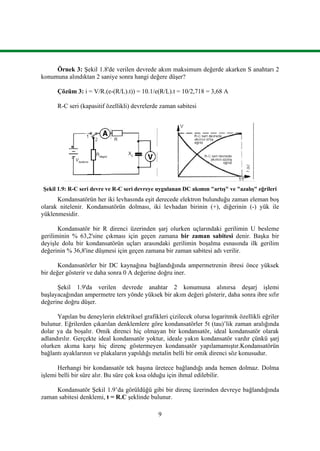 9
Örnek 3: Şekil 1.8'de verilen devrede akım maksimum değerde akarken S anahtarı 2
konumuna alındıktan 2 saniye sonra hangi değere düşer?
Çözüm 3: i = V/R.(e-(R/L).t)) = 10.1/e(R/L).t = 10/2,718 = 3,68 A
R-C seri (kapasitif özellikli) devrelerde zaman sabitesi
Şekil 1.9: R-C seri devre ve R-C seri devreye uygulanan DC akımın "artış" ve "azalış" eğrileri
Kondansatörün her iki levhasında eşit derecede elektron bulunduğu zaman eleman boş
olarak nitelenir. Kondansatörün dolması, iki levhadan birinin (+), diğerinin (-) yük ile
yüklenmesidir.
Kondansatör bir R direnci üzerinden şarj olurken uçlarındaki gerilimin U besleme
geriliminin % 63,2'sine çıkması için geçen zamana bir zaman sabitesi denir. Başka bir
deyişle dolu bir kondansatörün uçları arasındaki gerilimin boşalma esnasında ilk gerilim
değerinin % 36,8'ine düşmesi için geçen zamana bir zaman sabitesi adı verilir.
Kondansatörler bir DC kaynağına bağlandığında ampermetrenin ibresi önce yüksek
bir değer gösterir ve daha sonra 0 A değerine doğru iner.
Şekil 1.9'da verilen devrede anahtar 2 konumuna alınırsa deşarj işlemi
başlayacağından ampermetre ters yönde yüksek bir akım değeri gösterir, daha sonra ibre sıfır
değerine doğru düşer.
Yapılan bu deneylerin elektriksel grafikleri çizilecek olursa logaritmik özellikli eğriler
bulunur. Eğrilerden çıkarılan denklemlere göre kondansatörler 5t (tau)’lik zaman aralığında
dolar ya da boşalır. Omik direnci hiç olmayan bir kondansatör, ideal kondansatör olarak
adlandırılır. Gerçekte ideal kondansatör yoktur, ideale yakın kondansatör vardır çünkü şarj
olurken akıma karşı hiç direnç göstermeyen kondansatör yapılamamıştır.Kondansatörün
bağlantı ayaklarının ve plakaların yapıldığı metalin belli bir omik direnci söz konusudur.
Herhangi bir kondansatör tek başına üretece bağlandığı anda hemen dolmaz. Dolma
işlemi belli bir süre alır. Bu süre çok kısa olduğu için ihmal edilebilir.
Kondansatör Şekil 1.9’da görüldüğü gibi bir direnç üzerinden devreye bağlandığında
zaman sabitesi denklemi, t = R.C şeklinde bulunur.
 