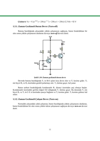 11
Çözüm 6: Vc = V.(e-t/R.C
) = 250.(e-1/1.1
) = 250.e-1 = 250.(1/2,718) = 92 V
1.3.1. Zaman Gecikmeli Duran Devre (Turn-off)
Butona basıldığında çıkışındaki yükün çalışmasını sağlayan, buton bırakıldıktan bir
süre sonra yükün çalışmasını durduran devreye turn-off devresi denir.
100R
12 V
R4
1K
R3
LED1
R2
10K
R1
120K
C
1000µ
Buton
T1
T2
Şekil 1.10: Zaman gecikmeli duran devre
Devrede butona basıldığında T1 in B-E uçları kısa devre olur ve T1 kesime gider. T2
nin beyzi R2 ve R3 üzerinden gerekli polarmayı alır. T2 iletime geçer, led yanar.
Buton serbest bırakıldığında kondansatör R1 direnci üzerinden şarj olmaya başlar.
Kondansatör üzerindeki gerilim değeri 0,8 olduğunda T1 iletime geçer. Bu durumda T2 nin
beyzi R3 ve T1 in C-E si üzerinden şaseye bağlanır ve T2 kesime gider. T2 kesime gidince led
söner.
1.3.2. Zaman Gecikmeli Çalışan Devre (Turn on)
Normalde çıkışındaki yükü çalıştıran, buton basıldığında yükün çalışmasını durduran,
buton bırakıldıktan bir süre sonra yükün tekrar çalışmasını sağlayan devreye turn-on devresi
denir.
 