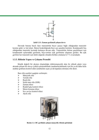 12
12 V
LED1
R1
120K
C
1000µ
Buton
T1
R2
330R
Şekil 1.11: Zaman gecikmeli çalışan devre
Devrede butona basılı iken transistörün beyzi şaseye bağlı olduğundan transistör
kesime gider ve led söner. Buton bırakıldığında beyz ucu şaseden kurtulur. Kondansatör boş
olduğundan transistör kesimde kalmaya devam eder. Transistörün iletime geçebilmesi için
kondansatör uçlarındaki gerilimin, beyz-emiter eşik gerilimine ulaşması gerekir. Bu eşik
gerilimi her transistör için farklı değerde olmakla birlikte ortalama 0,7 V civarındadır.
1.3.3. Rölenin Yapısı ve Çalışma Prensibi
Küçük değerli bir akımın oluşturduğu elektromanyetik alan ile yüksek güçte veya
akımda çalışan bir alıcıyı (yükü) çalıştırabilmek (anahtarlayabilmek) için bir ya da daha fazla
anahtar grubunu kontrol eden (anahtarları açan ya da kapatan) elemana röle denir.
Bazı röle çeşitleri aşağıda verilmiştir:
 Manyetik röle
 Termik röle
 Reed röle
 Solid state röle (SSR)
 Zaman rölesi
 Reaktif güç kontrol rölesi
 Motor koruma rölesi
 Sıvı seviye kontrol rölesi
 Akıllı röle
Resim 1.1: DC gerilimle çalışan manyetik rölenin görünüşü
 
