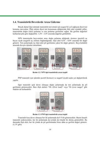 14
1.4. Transistörlü Devrelerde Arıza Giderme
Birçok dijital ölçü aletinde transistörü test etmek için uygun bir yol sağlayan diyot test
konumu mevcuttur. Ölçü aletini diyot test konumuna aldığınızda ölçü aleti içindeki piller,
transistörün doğru (ileri) polarma ve ters polarma gerilimini sağlar. Bu gerilim değerleri
kullanılan pile göre değişebilir. 1,5V - 3,5V arasında değerler görülebilir.
NPN transistorün beyz-emiter arası doğru polarma aldığında -kırmızı (pozitif) uç
beyze siyah (negatif) uç emitere bağlandığında- ölçü aleti 0,5V - 0,9V arasında bir değer
gösterir. Ters polarmada ise ölçü aleti pil gerilimine yakın bir değer gösterir. Beyz-kolektör
arasında da aynı işlemler tekrarlanır.
Resim 1.2: NPN tipi transistörde arıza tespiti
PNP transistör için işlemler pozitif (kırmızı) ve negatif (siyah) uçlar yer değiştirilerek
yapılır.
Eğer transistör açık devre olmuşsa doğru polarmada da ters polarmada da pil
gerilimini gösterecektir. Bazı ölçü aletleri “OL (Over load)” veya “Or (over range)” gibi
ifadeler de kullanabilir.
Resim 1.3: PNP tipi transistörde arıza tespiti
Transistör kısa devre olmuşsa her iki polarmada da 0 Volt gösterecektir. Bazen hasarlı
transistör jonksiyonları, her iki polarmada da (yönde de) küçük bir direnç gösterebilir. Bu
durumda ölçü aleti, her iki yönde de pil geriliminden biraz daha az gerilim değeri gösterir.
(1,1V gibi)
 
